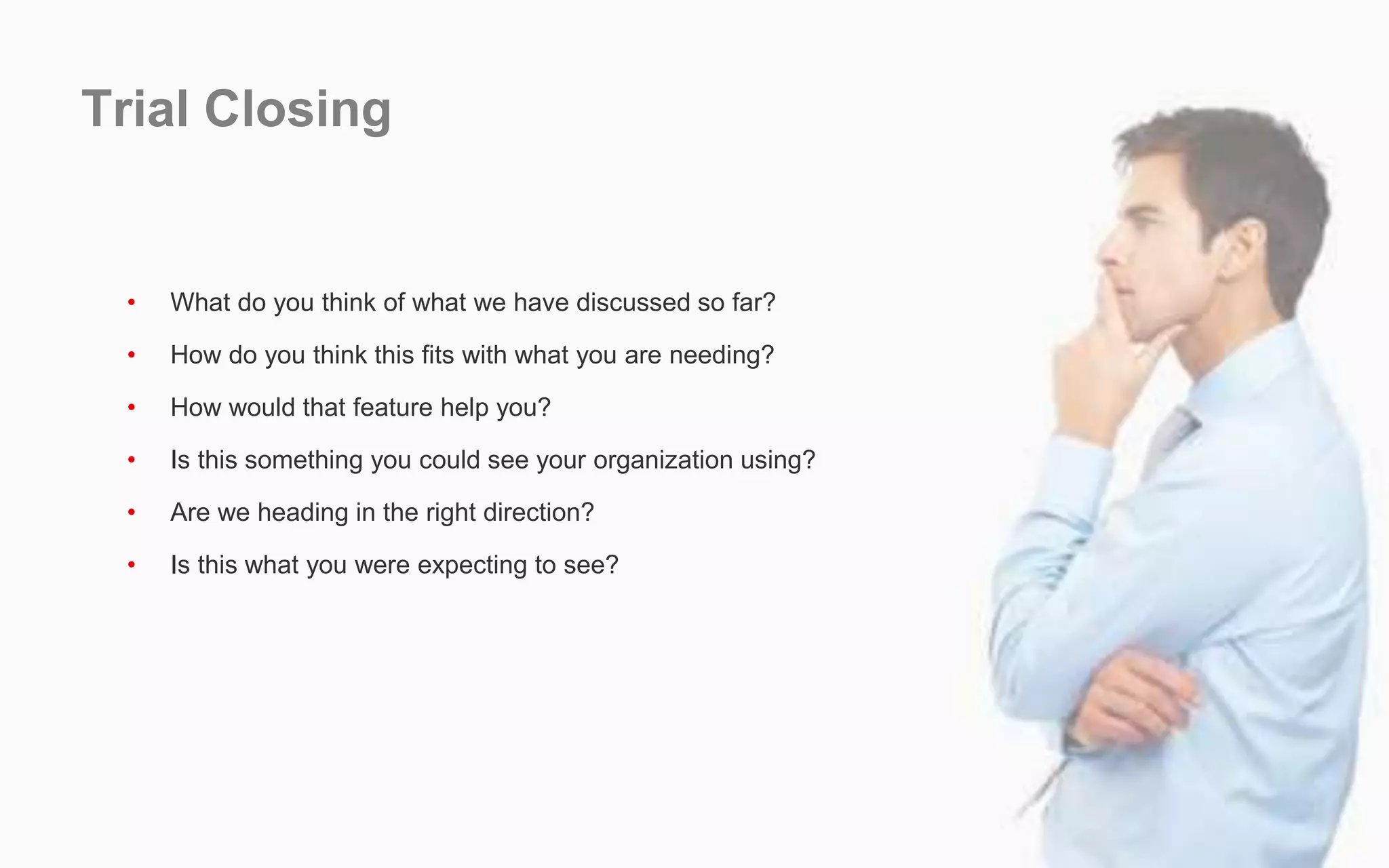 Trial Closing
• What do you think of what we have discussed so far?
• How do you think this fits with what you are needing?
• How would that feature help you?
• Is this something you could see your organization using?
• Are we heading in the right direction?
• Is this what you were expecting to see?
 
