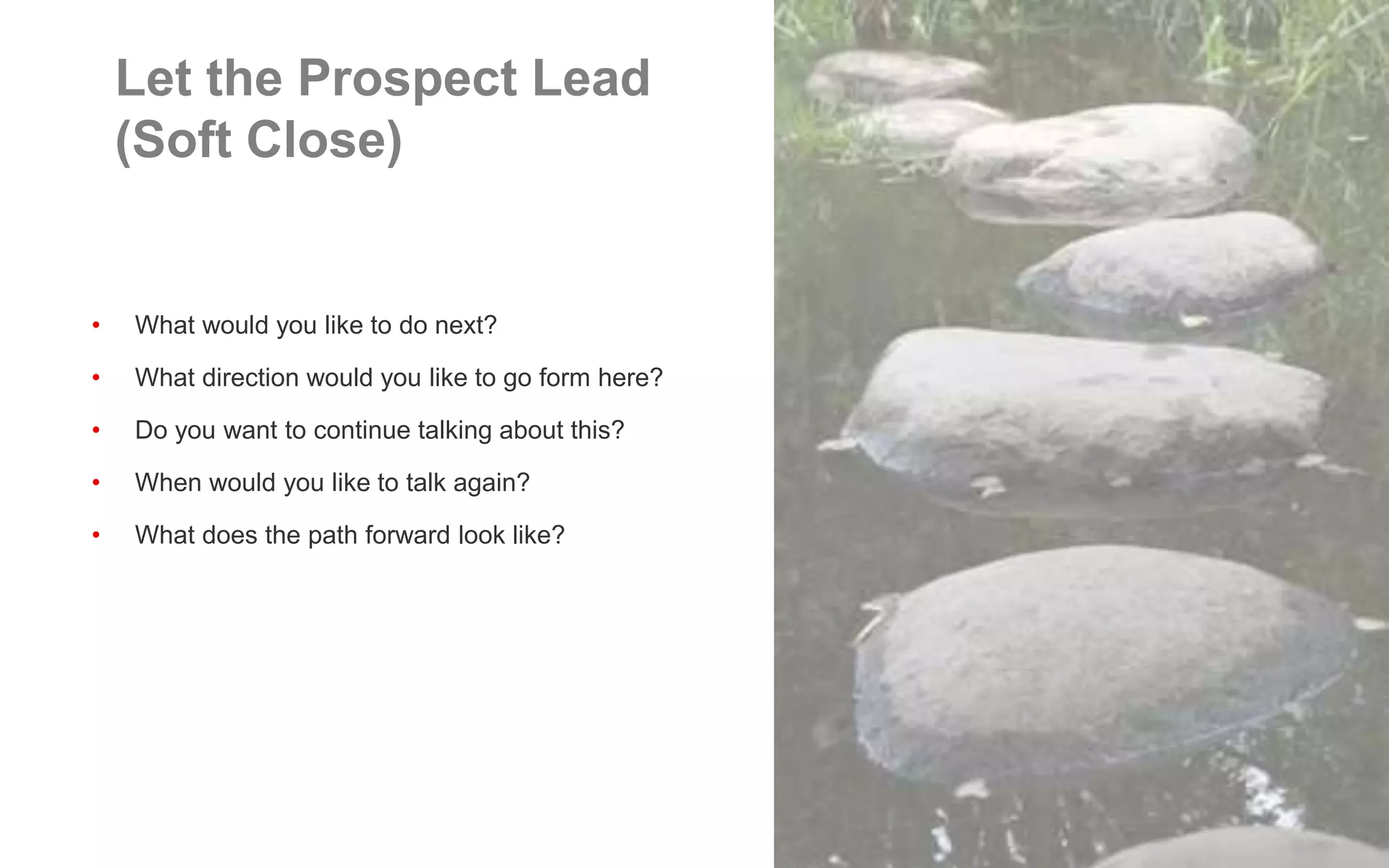 • What would you like to do next?
• What direction would you like to go form here?
• Do you want to continue talking about this?
• When would you like to talk again?
• What does the path forward look like?
Let the Prospect Lead
(Soft Close)
 