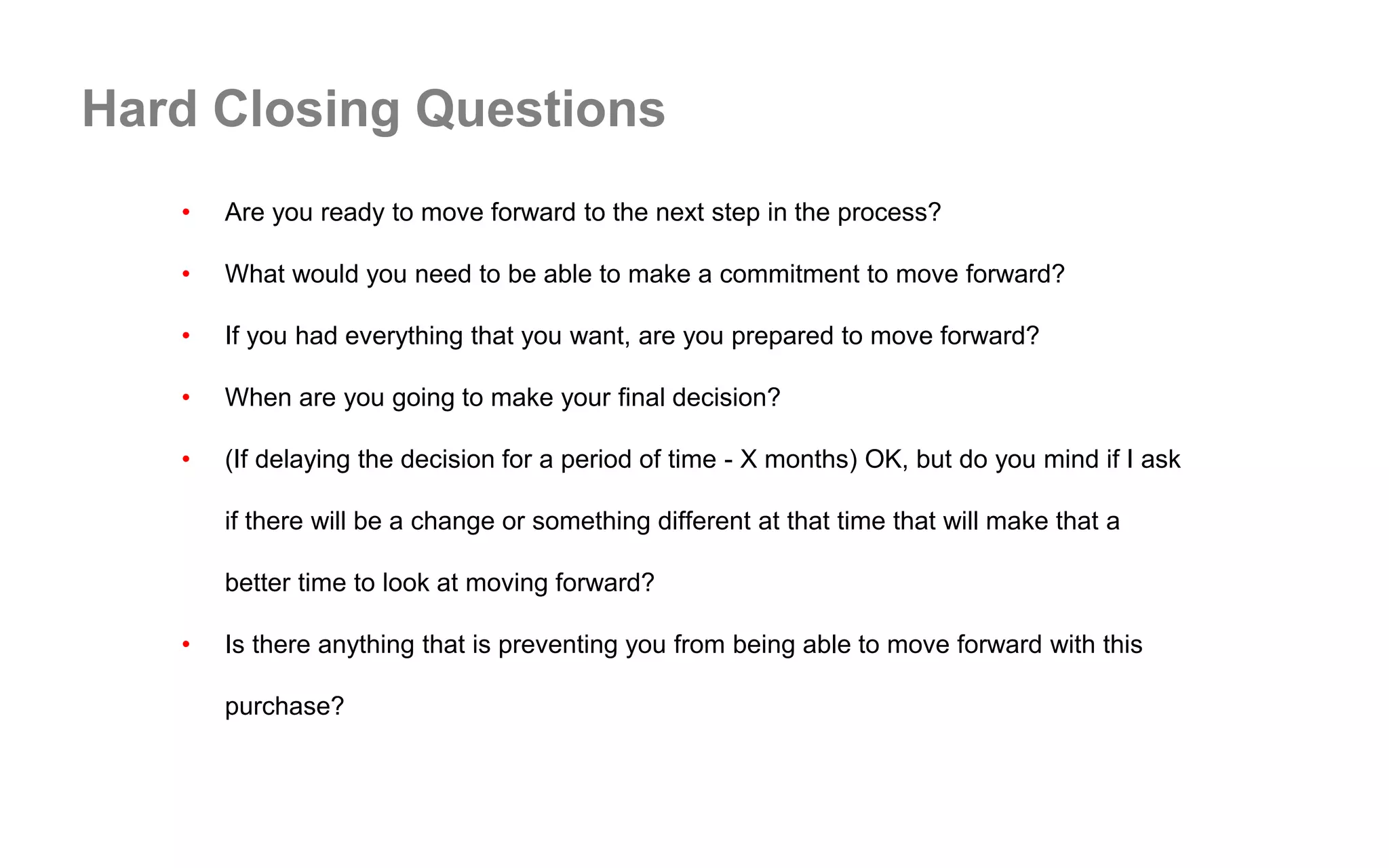 Hard Closing Questions
• Are you ready to move forward to the next step in the process?
• What would you need to be able to make a commitment to move forward?
• If you had everything that you want, are you prepared to move forward?
• When are you going to make your final decision?
• (If delaying the decision for a period of time - X months) OK, but do you mind if I ask
if there will be a change or something different at that time that will make that a
better time to look at moving forward?
• Is there anything that is preventing you from being able to move forward with this
purchase?
 