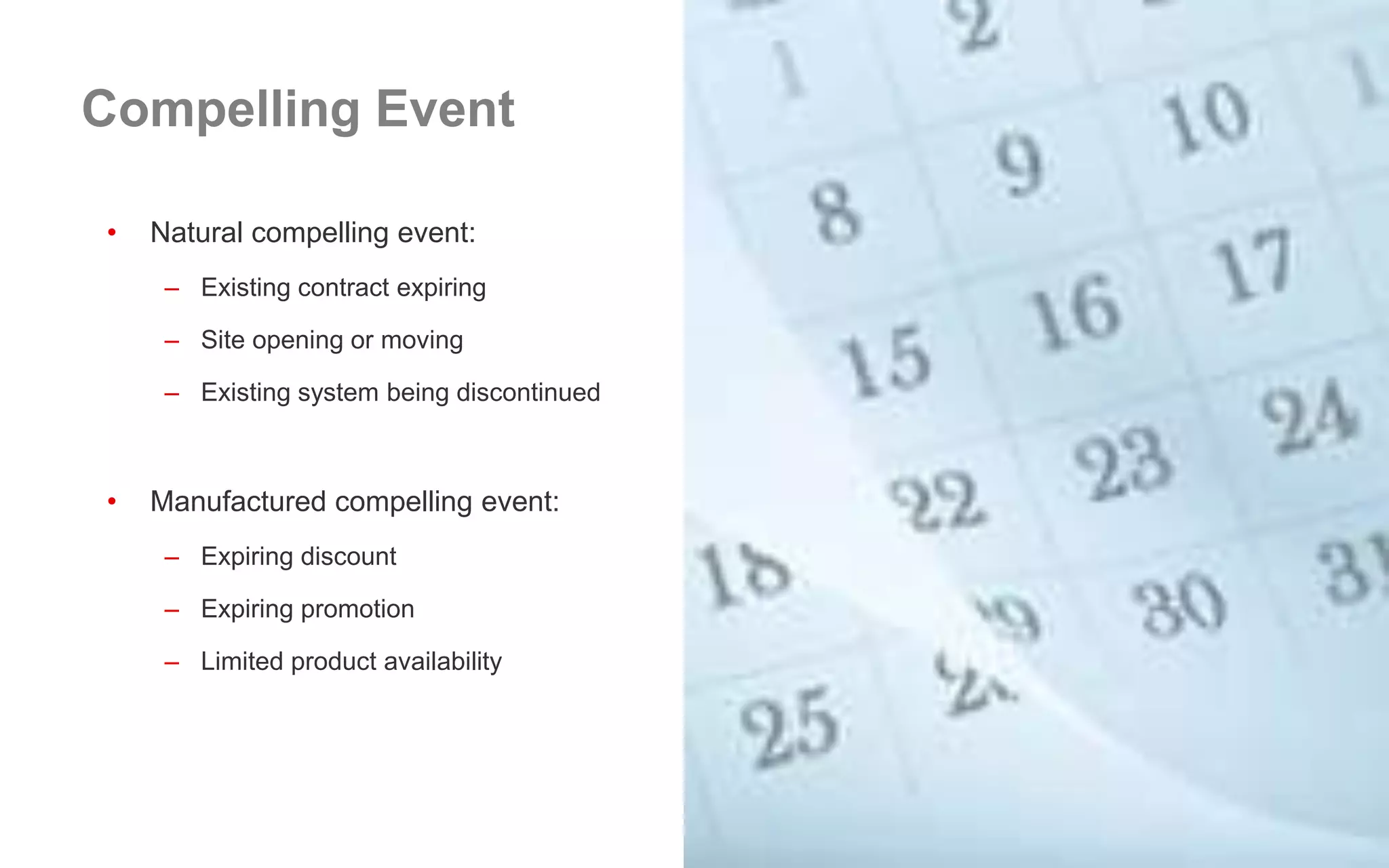 • Natural compelling event:
– Existing contract expiring
– Site opening or moving
– Existing system being discontinued
• Manufactured compelling event:
– Expiring discount
– Expiring promotion
– Limited product availability
Compelling Event
 
