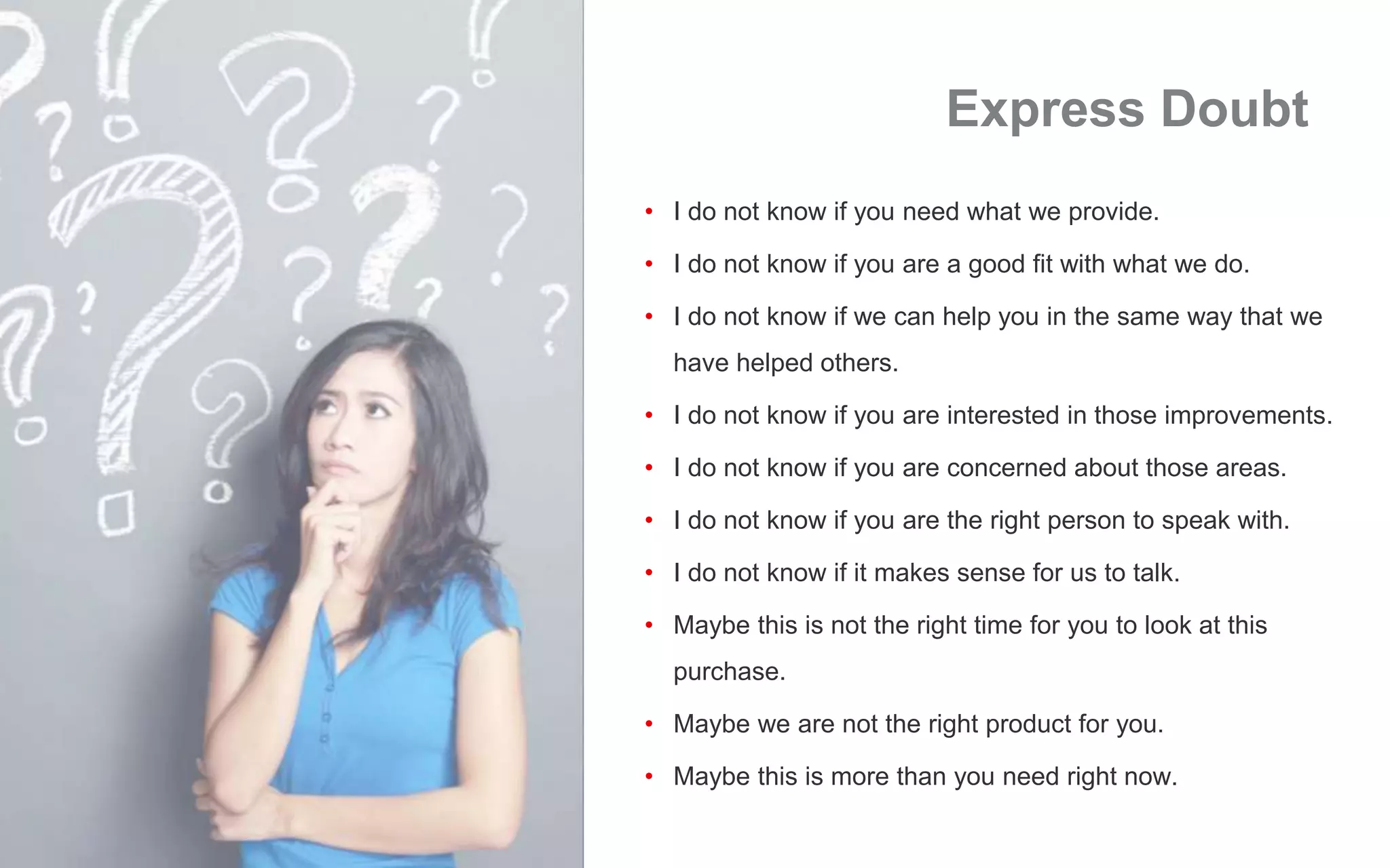 Express Doubt
• I do not know if you need what we provide.
• I do not know if you are a good fit with what we do.
• I do not know if we can help you in the same way that we
have helped others.
• I do not know if you are interested in those improvements.
• I do not know if you are concerned about those areas.
• I do not know if you are the right person to speak with.
• I do not know if it makes sense for us to talk.
• Maybe this is not the right time for you to look at this
purchase.
• Maybe we are not the right product for you.
• Maybe this is more than you need right now.
 