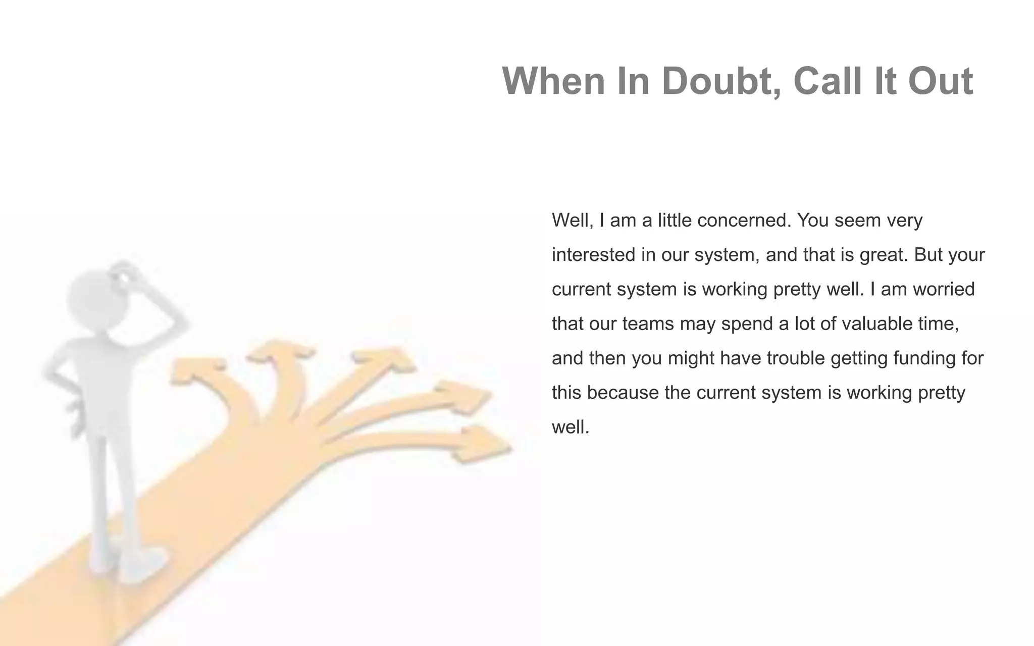 When In Doubt, Call It Out
Well, I am a little concerned. You seem very
interested in our system, and that is great. But your
current system is working pretty well. I am worried
that our teams may spend a lot of valuable time,
and then you might have trouble getting funding for
this because the current system is working pretty
well.
 