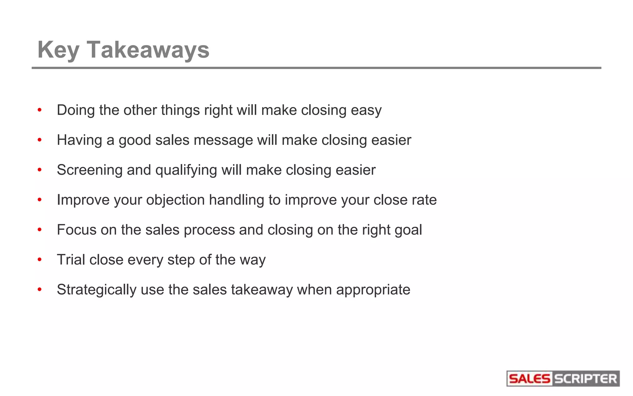 Key Takeaways
• Doing the other things right will make closing easy
• Having a good sales message will make closing easier
• Screening and qualifying will make closing easier
• Improve your objection handling to improve your close rate
• Focus on the sales process and closing on the right goal
• Trial close every step of the way
• Strategically use the sales takeaway when appropriate
 