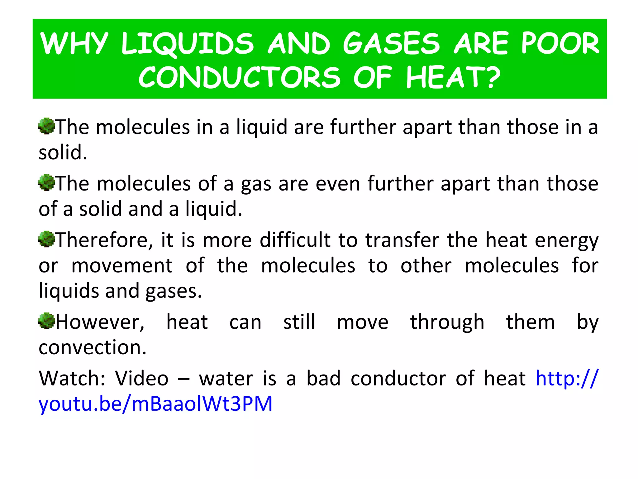 The molecules in a liquid are further apart than those in a solid.  The molecules of a gas are even further apart than those of a solid and a liquid.  Therefore, it is more difficult to transfer the heat energy or movement of the molecules to other molecules for liquids and gases.  However, heat can still move through them by convection. Watch: Video – water is a bad conductor of heat  http :// youtu.be/mBaaolWt3PM WHY LIQUIDS AND GASES ARE POOR CONDUCTORS OF HEAT? 