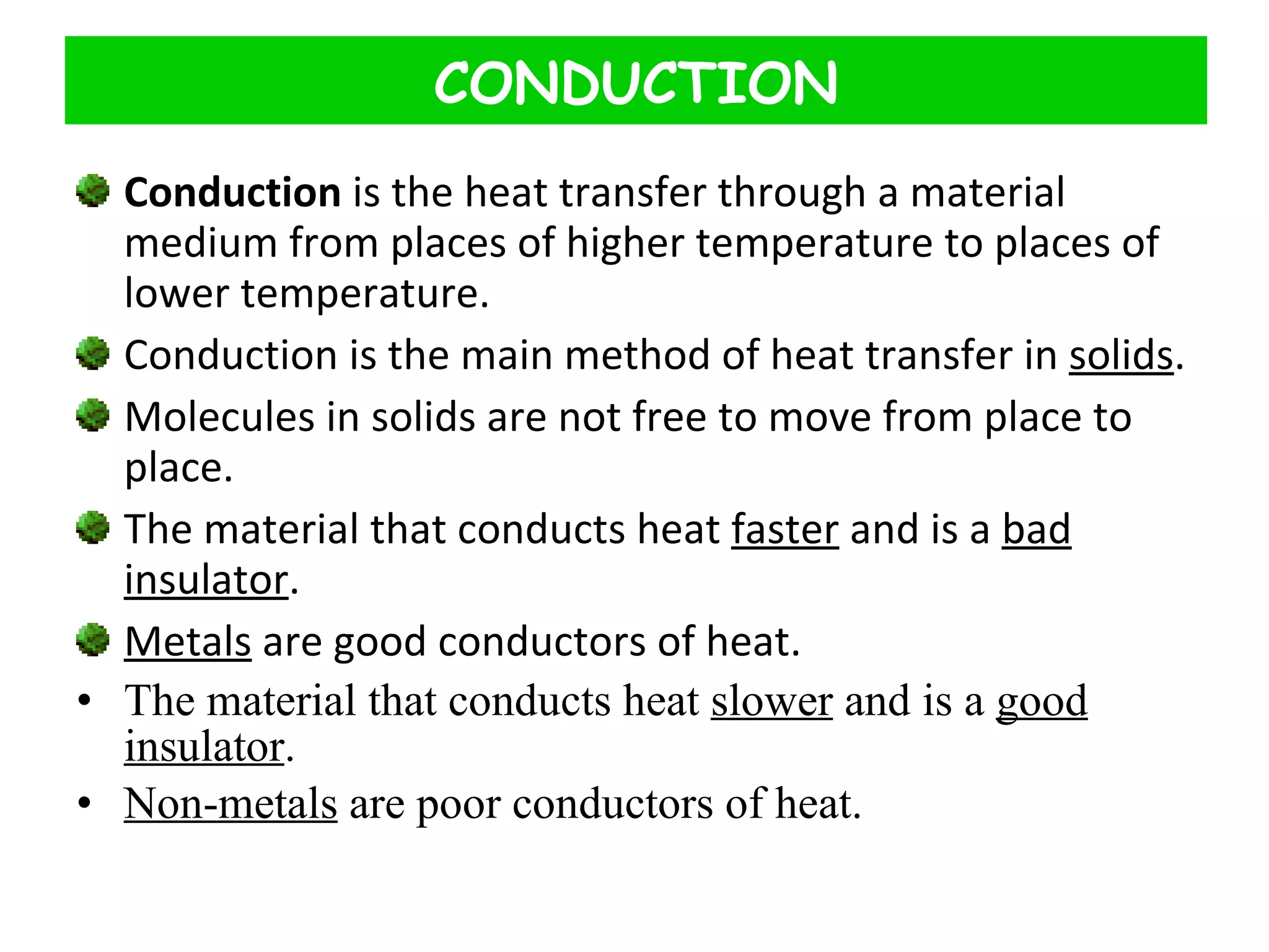 Conduction  is the heat transfer through a material medium from places of higher temperature to places of lower temperature. Conduction is the main method of heat transfer in  solids . Molecules in solids are not free to move from place to place. The material that conducts heat  faster  and is a  bad insulator . Metals  are good conductors of heat. The material that conducts heat  slower  and is a  good insulator . Non-metals  are poor conductors of heat. CONDUCTION 
