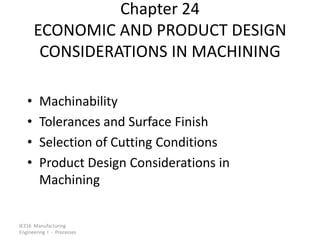 Chapter 24
ECONOMIC AND PRODUCT DESIGN
CONSIDERATIONS IN MACHINING
•
•
•
•

Machinability
Tolerances and Surface Finish
Selection of Cutting Conditions
Product Design Considerations in
Machining

IE316 Manufacturing
Engineering I - Processes

 