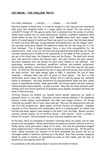 ICE CREAM – THE CHILLING TRUTH
Ice cream, Sumptuous…….., Luscious………………., Creamy…………. Ice cream!!!
Now that summer is almost here, it is time for scoops of it. But, have you ever considered
what gives that delightful taste to a snowy vanilla ice cream? The real extract of
orchids???? Forget it!!! The genuine vanilla that is obtained from the variety of orchids,
almost never reaches the ice cream manufacturer. Instead, a synthetic substance called
vanillin makes its way into the creamy stuff. Vanallin comes much much cheaper than
vanilla. If a small amount of vanilla can flavor two cups of ice cream, then the same amount
of vanillin can flavor 500 cups. So why should’nt the manufacturer use the cheaper stuff…
the customer would never know!!!! The substitute tastes like the real thing, but it is far
from harmless! This is largely because there is very little accountability for the
manufacturers. Even in the US, the food and drug administration (FDA) has not forced
icecream manufacturers to name all the ingredients on the labels of their products. All
you get is the brand name, the Company’s name and the flavour. The small print merely
says, ‘only permitted colours and flavours used. But what flavours and what colours?
Icecream companies here and abroad are given carte blanche to use additives. Not
surprisingly, neutralisers, stabilisers, emulsifiers, buffers, anti-oxidants, surfactants,
bactericidals, synthetic colours and artificial flavours – all find their way into the gooey
stuff. In 1942 the FDA had banned the use of many additives because their safety had
not been verified. But oddly enough, again in 1960, it sanctioned the use of these
chemicals – although there was still no proof of their safety. The fact is that
surfactants, which reduce the surface tension and are wetting agents are chemicals
similar to detergents. And most emulsifiers are polyoxyethylene based and have caused
cancer in experimental animals. Most germicidals, anti-freeze agents and pain removers
contain propylene glycol alginate – so does icecream. Why then are these products used?
Animals given even minute quantities of propylene glycol alginate developed diarrhoea and
some of them even died.
Artificial flavours are harmful too, besides vanillin another substitute for vanilla is
piperonal, which is a lice killer. Chocolate icecream contains aldehyde C 18, amylphenyl
acetate, n-butyl, phenyl, veratraldehyde, and other such tongue twisters... All, strong
chemicals you wouldn’t like to touch, leave alone eat. Rare are the manufacturers who use
real fruit like strawberries. More usually, artificial flavours are employed. Pineapple
icecream is often flavoured with ethylacetate, which is a cleaning agent for leather and
textiles and whose vapours cause damage to the heart, liver and lungs. Banana icecream
scarcely contains banana, but an artificial flavour – amyl acetate – which is actually a
solvent for oil paint. Now you wouldn’t let your kids come anywhere near that.
In the west, there are thousands of synthetic colourings which are usually coal tar dyes
proven to be carcinogenic. Worse, most Indian icecreams are violently coloured to suit our
flashy tastes, which just means a whole lot of colour. It’s time the government stopped
being complacent about a food product that is downed by tons every day. On the positive
front, Indian icecreams are believed to be more wholesome and natural and not so
thoroughly soaked in synthetic additives as in the West. Even then icecream companies
should be made to mention all ingredients by name on their labels, plus the date of
manufacture and expected shelf life.
Accountability is the only solution when it concerns the health of millions.
 