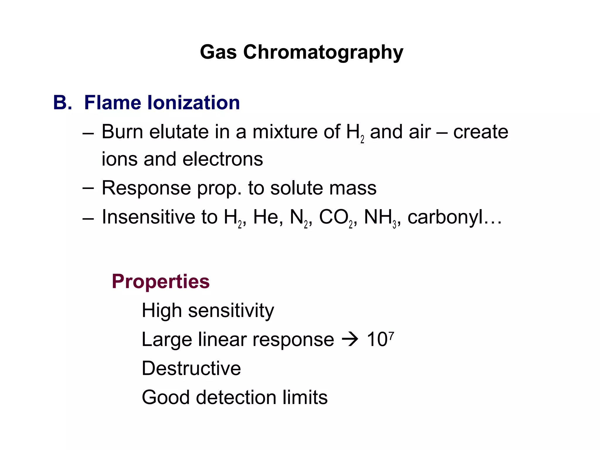Gas Chromatography
B. Flame Ionization
– Burn elutate in a mixture of H2 and air – create
ions and electrons
– Response prop. to solute mass
– Insensitive to H2, He, N2, CO2, NH3, carbonyl…
Properties
High sensitivity
Large linear response  107
Destructive
Good detection limits
 