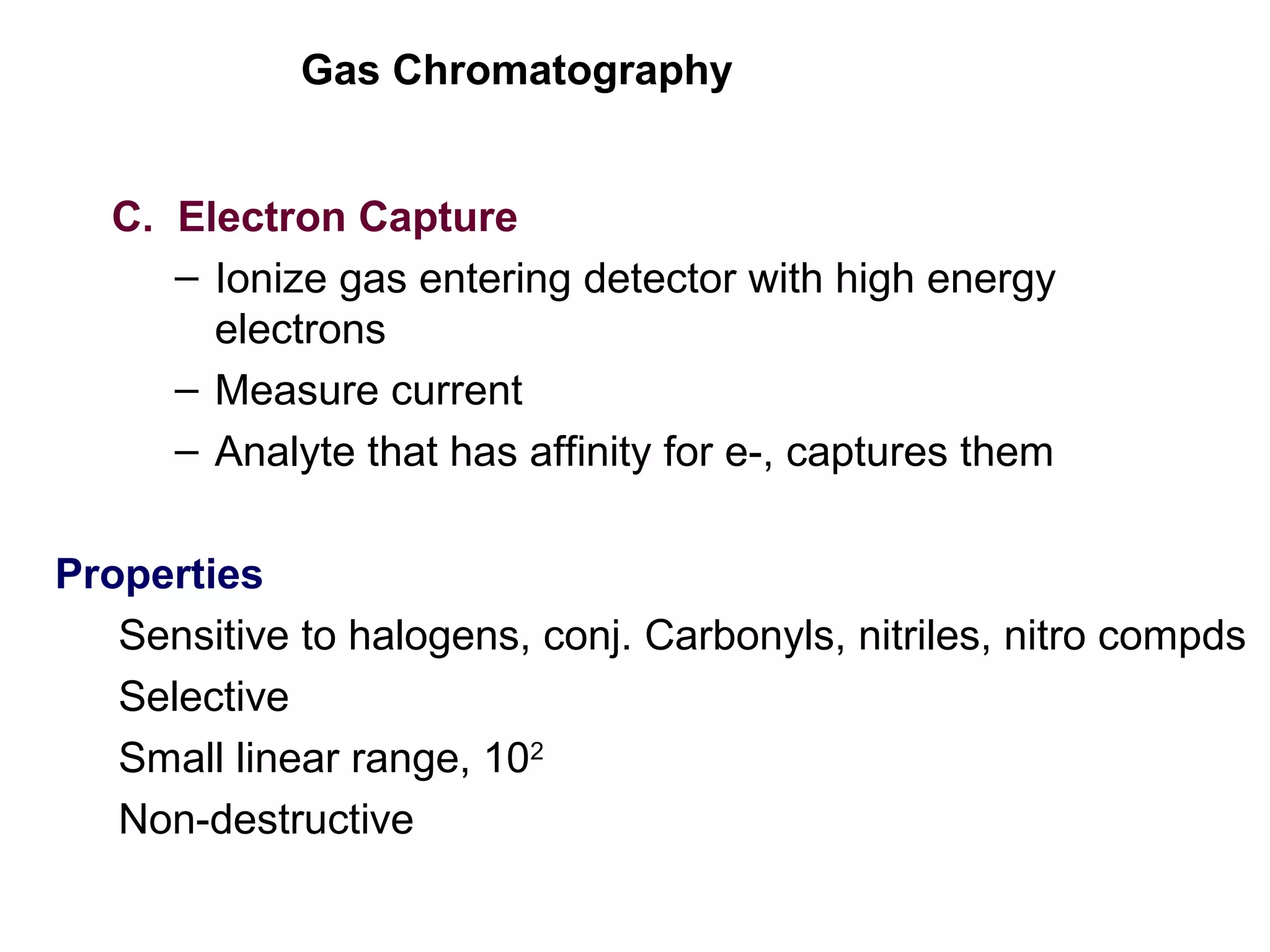 Gas Chromatography
C. Electron Capture
– Ionize gas entering detector with high energy
electrons
– Measure current
– Analyte that has affinity for e-, captures them
Properties
Sensitive to halogens, conj. Carbonyls, nitriles, nitro compds
Selective
Small linear range, 102
Non-destructive
 