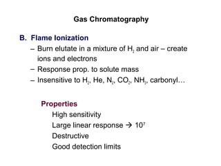 Gas Chromatography
B. Flame Ionization
– Burn elutate in a mixture of H2 and air – create
ions and electrons
– Response prop. to solute mass
– Insensitive to H2, He, N2, CO2, NH3, carbonyl…
Properties
High sensitivity
Large linear response  107
Destructive
Good detection limits
 