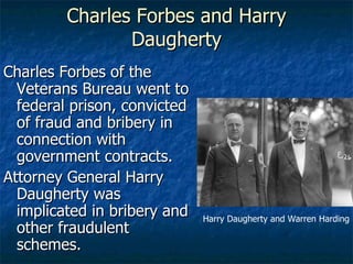 Charles Forbes and Harry Daugherty Charles Forbes of the Veterans Bureau went to federal prison, convicted of fraud and bribery in connection with government contracts. Attorney General Harry Daugherty was implicated in bribery and other fraudulent schemes. Harry Daugherty and Warren Harding 