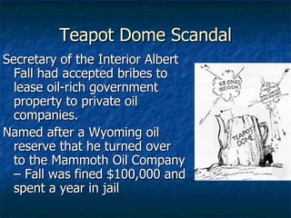 Teapot Dome Scandal Secretary of the Interior Albert Fall had accepted bribes to lease oil-rich government property to private oil companies.  Named after a Wyoming oil reserve that he turned over to the Mammoth Oil Company – Fall was fined $100,000 and spent a year in jail 