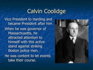 Calvin Coolidge Vice President to Harding and became President after him When he was governor of Massachusetts, he attracted attention to himself with this active stand against striking Boston police men. He was content to let events take their course. 