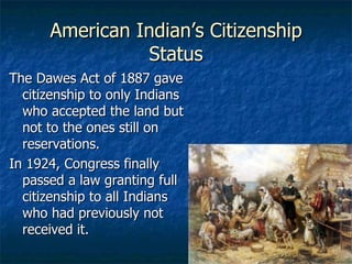 American Indian’s Citizenship Status The Dawes Act of 1887 gave citizenship to only Indians who accepted the land but not to the ones still on reservations. In 1924, Congress finally passed a law granting full citizenship to all Indians who had previously not received it. 