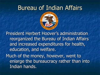Bureau of Indian Affairs President Herbert Hoover’s administration reorganized the Bureau of Indian Affairs and increased expenditures for health, education, and welfare. Much of the money, however, went to enlarge the bureaucracy rather than into Indian hands. 