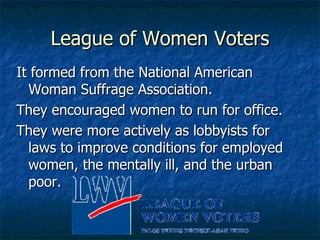 League of Women Voters It formed from the National American Woman Suffrage Association. They encouraged women to run for office. They were more actively as lobbyists for laws to improve conditions for employed women, the mentally ill, and the urban poor. 