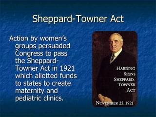 Sheppard-Towner Act Action by women’s groups persuaded Congress to pass the Sheppard-Towner Act in 1921 which allotted funds to states to create maternity and pediatric clinics. 