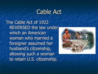 Cable Act The Cable Act of 1922 REVERSED the law under which an American woman who married a foreigner assumed her husband’s citizenship, allowing such a woman to retain U.S. citizenship. 