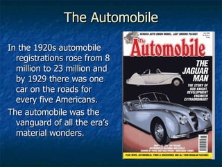 The Automobile In the 1920s automobile registrations rose from 8 million to 23 million and by 1929 there was one car on the roads for every five Americans. The automobile was the vanguard of all the era’s material wonders. 