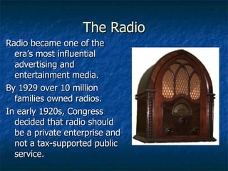 The Radio Radio became one of the era’s most influential advertising and entertainment media. By 1929 over 10 million families owned radios. In early 1920s, Congress decided that radio should be a private enterprise and not a tax-supported public service. 