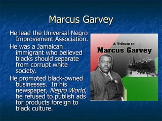 Marcus Garvey He lead the Universal Negro Improvement Association. He was a Jamaican immigrant who believed blacks should separate from corrupt white society. He promoted black-owned businesses.  In his newspaper,  Negro World , he refused to publish ads for products foreign to black culture. 