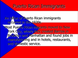 Puerto Rican Immigrants An influx of Puerto Rican immigrants occurred in the 1920s. Most Puerto Rican migrants moved to New York City, where they created Barrios in Brooklyn and Manhattan and found jobs in manufacturing and in hotels, restaurants, and domestic service. 