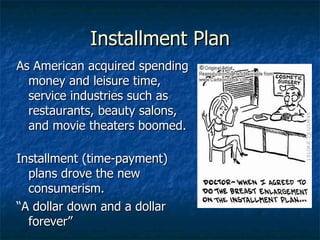 Installment Plan As American acquired spending money and leisure time, service industries such as restaurants, beauty salons, and movie theaters boomed.  Installment (time-payment) plans drove the new consumerism. “ A dollar down and a dollar forever” 