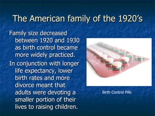 The American family of the 1920’s Family size decreased between 1920 and 1930 as birth control became more widely practiced. In conjunction with longer life expectancy, lower birth rates and more divorce meant that adults were devoting a smaller portion of their lives to raising children. Birth Control Pills 