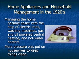 Home Appliances and Household Management in the 1920’s Managing the home became easier with the help of electric irons, washing machines, gas and oil powered central heating, and hot-water heaters. More pressure was put on housewives to keep things clean. 