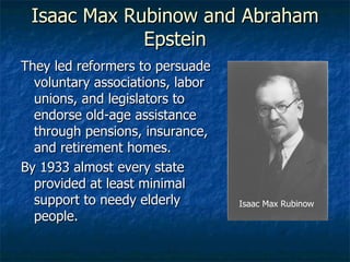 Isaac Max Rubinow and Abraham Epstein They led reformers to persuade voluntary associations, labor unions, and legislators to endorse old-age assistance through pensions, insurance, and retirement homes. By 1933 almost every state provided at least minimal support to needy elderly people. Isaac Max Rubinow 