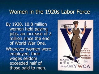 Women in the 1920s Labor Force By 1930, 10.8 million women held paying jobs, an increase of 2 million since the end of World War One. Wherever women were employed, their wages seldom exceeded half of those paid to men. 