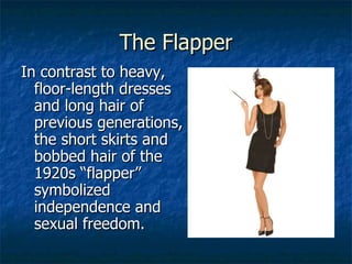 The Flapper In contrast to heavy, floor-length dresses and long hair of previous generations, the short skirts and bobbed hair of the 1920s “flapper” symbolized independence and sexual freedom. 