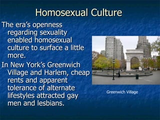 Homosexual Culture The era’s openness regarding sexuality enabled homosexual culture to surface a little more. In New York’s Greenwich Village and Harlem, cheap rents and apparent tolerance of alternate lifestyles attracted gay men and lesbians. Greenwich Village 