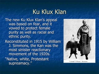 Ku Klux Klan The new Ku Klux Klan’s appeal was based on fear, and it vowed to protect female purity as well as racial and ethnic purity. Reconstituted in 1915 by William J. Simmons, the Kan was the most sinister reactionary movement of the 1920s. “ Native, white, Protestant supreamacy.” 