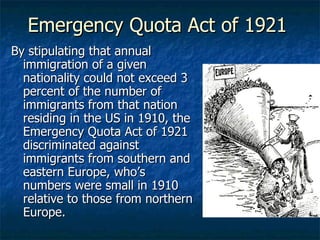 Emergency Quota Act of 1921 By stipulating that annual immigration of a given nationality could not exceed 3 percent of the number of immigrants from that nation residing in the US in 1910, the Emergency Quota Act of 1921 discriminated against immigrants from southern and eastern Europe, who’s numbers were small in 1910 relative to those from northern Europe. 