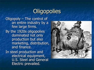 Oligopolies Oligopoly – The control of an entire industry by a few large firms. By the 1920s oligopolies dominated not only production but also marketing, distribution, and finance.  In steel production and electrical equipment, U.S. Steel and General Electric prevailed. 