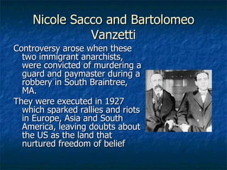 Nicole Sacco and Bartolomeo Vanzetti Controversy arose when these two immigrant anarchists, were convicted of murdering a guard and paymaster during a robbery in South Braintree, MA. They were executed in 1927 which sparked rallies and riots in Europe, Asia and South America, leaving doubts about the US as the land that nurtured freedom of belief 