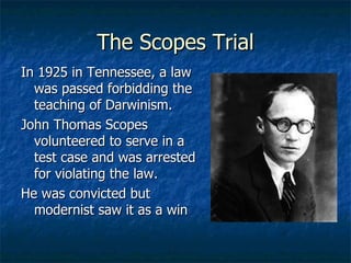 The Scopes Trial In 1925 in Tennessee, a law was passed forbidding the teaching of Darwinism. John Thomas Scopes volunteered to serve in a test case and was arrested for violating the law. He was convicted but modernist saw it as a win 
