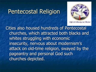 Pentecostal Religion Cities also housed hundreds of Pentecostal churches, which attracted both blacks and whites struggling with economic insecurity, nervous about modernism’s attack on old-time religion, swayed by the pageantry and personal God such churches depicted. 