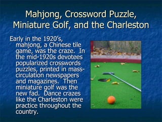 Mahjong, Crossword Puzzle, Miniature Golf, and the Charleston Early in the 1920’s, mahjong, a Chinese tile game, was the craze.  In the mid-1920s devotees popularized crosswords puzzles, printed in mass-circulation newspapers and magazines.  Then miniature golf was the new fad.  Dance crazes like the Charleston were practice throughout the country. 