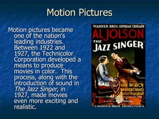 Motion Pictures Motion pictures became one of the nation’s leading industries.  Between 1922 and 1927, the Technicolor Corporation developed a means to produce movies in color.  This process, along with the introduction of sound in  The Jazz Singer , in 1927, made movies even more exciting and realistic. 