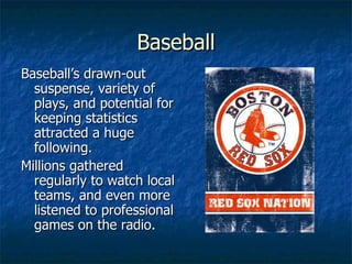 Baseball Baseball’s drawn-out suspense, variety of plays, and potential for keeping statistics attracted a huge following. Millions gathered regularly to watch local teams, and even more listened to professional games on the radio. 