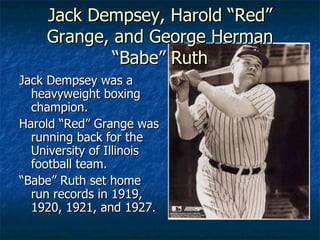 Jack Dempsey, Harold “Red” Grange, and George Herman “Babe” Ruth Jack Dempsey was a heavyweight boxing champion. Harold “Red” Grange was running back for the University of Illinois football team. “ Babe” Ruth set home run records in 1919, 1920, 1921, and 1927. 