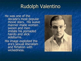 Rudolph Valentino He was one of the decade’s most popular movie stars.  His suave manner made women swoon and men imitate his pomaded hairdo and slick sideburns. His image exploited the era’s sexual liberalism and flirtation with wickedness. 