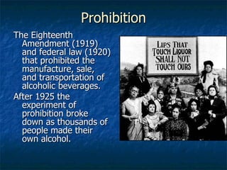 Prohibition The Eighteenth Amendment (1919) and federal law (1920) that prohibited the manufacture, sale, and transportation of alcoholic beverages. After 1925 the experiment of prohibition broke down as thousands of people made their own alcohol. 