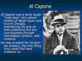 Al Capone Al Capone was a burly tough “mob boss” who seized control of illegal liquor and vice in Chicago, maintaining his grip on both politicians and the vice business through intimidation, bribery, and violence. He was arrested for income-tax evasion, the only thing they could find hard evidence on. 