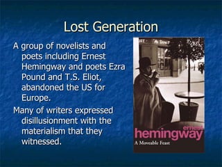 Lost Generation A group of novelists and poets including Ernest Hemingway and poets Ezra Pound and T.S. Eliot, abandoned the US for Europe. Many of writers expressed disillusionment with the materialism that they witnessed. 