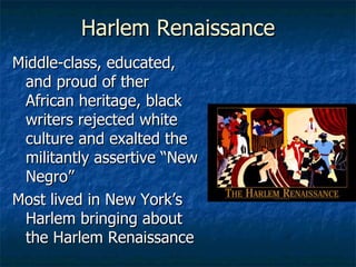Harlem Renaissance Middle-class, educated, and proud of ther African heritage, black writers rejected white culture and exalted the militantly assertive “New Negro” Most lived in New York’s Harlem bringing about the Harlem Renaissance 