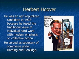 Herbert Hoover He was an apt Republican candidate in 1928 because he fused the traditional value of individual hard work with modern emphasis on collective action. He served as secretary of commerce under Harding and Coolidge. 