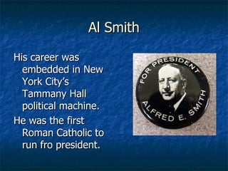 Al Smith His career was embedded in New York City’s Tammany Hall political machine. He was the first Roman Catholic to run fro president. 